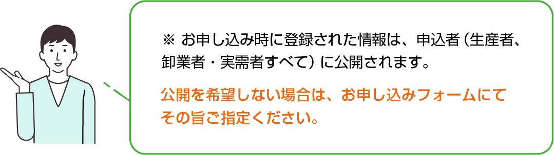お申し込み時に登録された以下の情報は、申込者（⽣産者、卸業者・実需者）すべてに公開されます。公開を希望しない場合は、お申し込みフォームにて その旨ご指定ください。