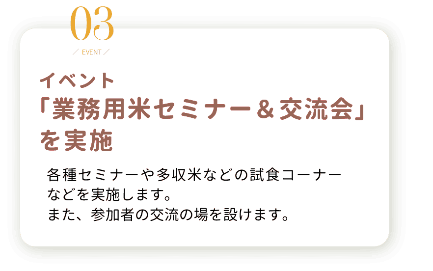 3.イベント 「業務用米セミナー＆交流会」 を実施。各種セミナーや多収米などの試食コーナー などを実施します。 また、参加者の交流の場を設けます。