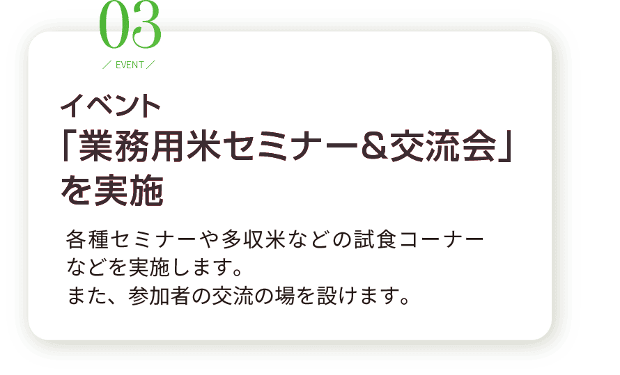 3.イベント 「業務用米セミナー＆交流会」 を実施。各種セミナーや多収米などの試食コーナー などを実施します。 また、参加者の交流の場を設けます。
